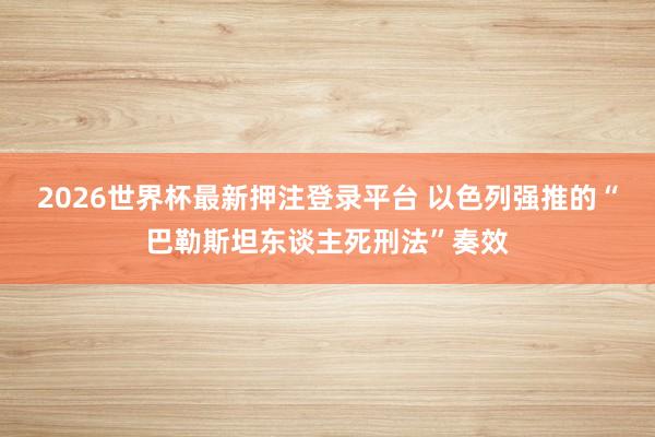 2026世界杯最新押注登录平台 以色列强推的“巴勒斯坦东谈主死刑法”奏效