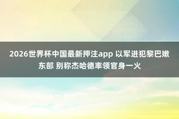 2026世界杯中国最新押注app 以军进犯黎巴嫩东部 别称杰哈德率领官身一火