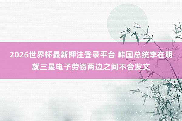 2026世界杯最新押注登录平台 韩国总统李在明就三星电子劳资两边之间不合发文