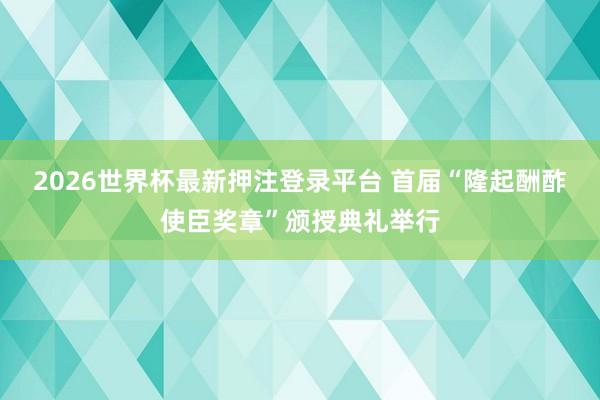 2026世界杯最新押注登录平台 首届“隆起酬酢使臣奖章”颁授典礼举行