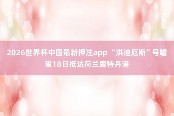 2026世界杯中国最新押注app “洪迪厄斯”号瞻望18日抵达荷兰鹿特丹港