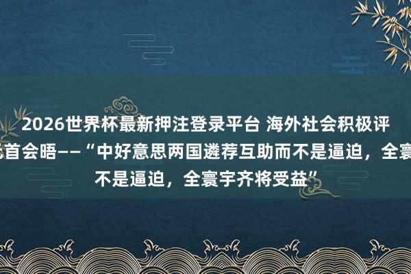 2026世界杯最新押注登录平台 海外社会积极评价中好意思元首会晤——“中好意思两国遴荐互助而不是逼迫,全寰宇齐将受益”