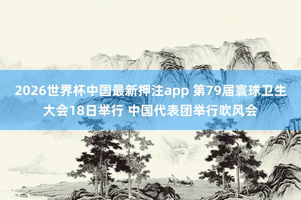 2026世界杯中国最新押注app 第79届寰球卫生大会18日举行 中国代表团举行吹风会