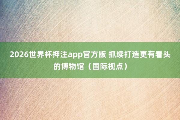 2026世界杯押注app官方版 抓续打造更有看头的博物馆(国际视点)