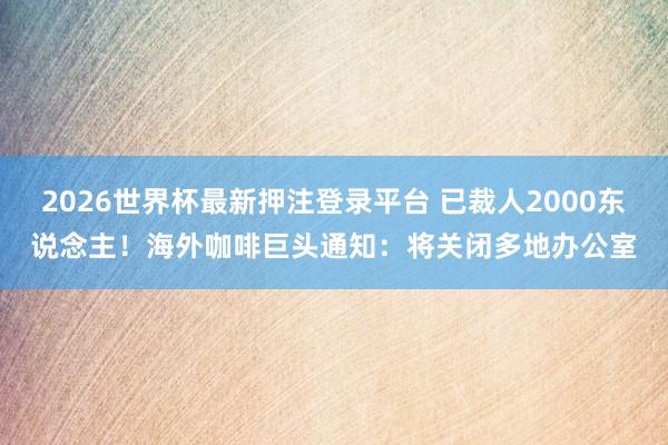 2026世界杯最新押注登录平台 已裁人2000东说念主！海外咖啡巨头通知：将关闭多地办公室