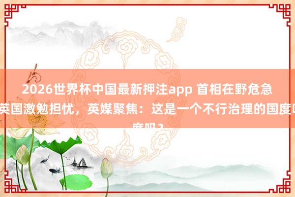 2026世界杯中国最新押注app 首相在野危急在英国激勉担忧,英媒聚焦:这是一个不行治理的国度吗?