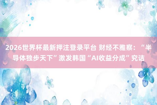 2026世界杯最新押注登录平台 财经不雅察:“半导体独步天下”激发韩国“AI收益分成”究诘