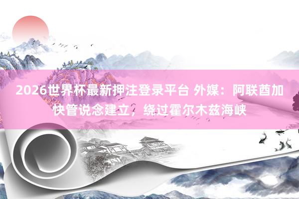 2026世界杯最新押注登录平台 外媒:阿联酋加快管说念建立,绕过霍尔木兹海峡