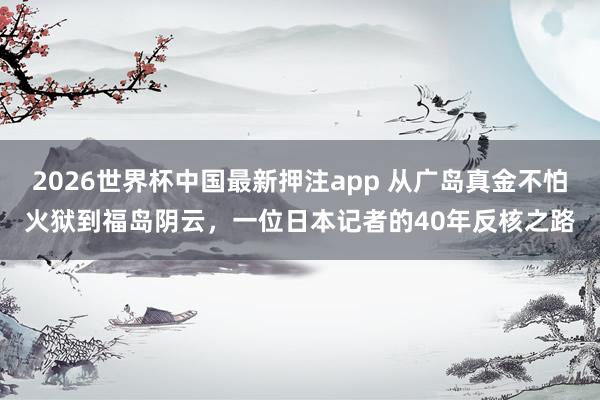 2026世界杯中国最新押注app 从广岛真金不怕火狱到福岛阴云,一位日本记者的40年反核之路