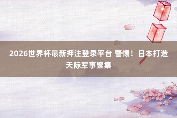 2026世界杯最新押注登录平台 警惕！日本打造天际军事聚集