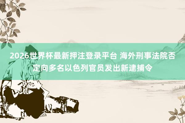 2026世界杯最新押注登录平台 海外刑事法院否定向多名以色列官员发出新逮捕令