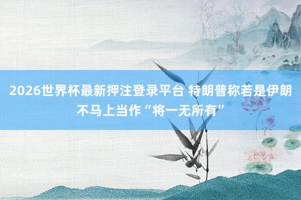 2026世界杯最新押注登录平台 特朗普称若是伊朗不马上当作 “将一无所有”
