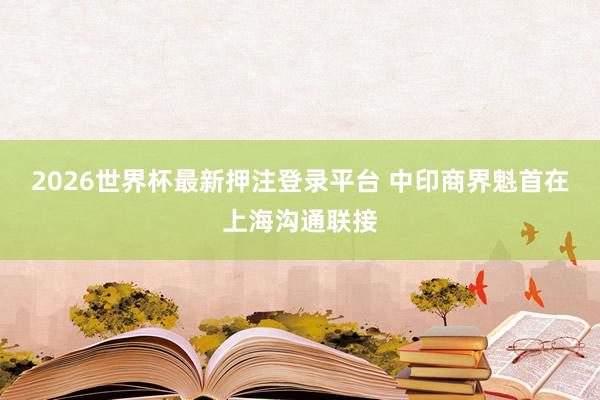 2026世界杯最新押注登录平台 中印商界魁首在上海沟通联接