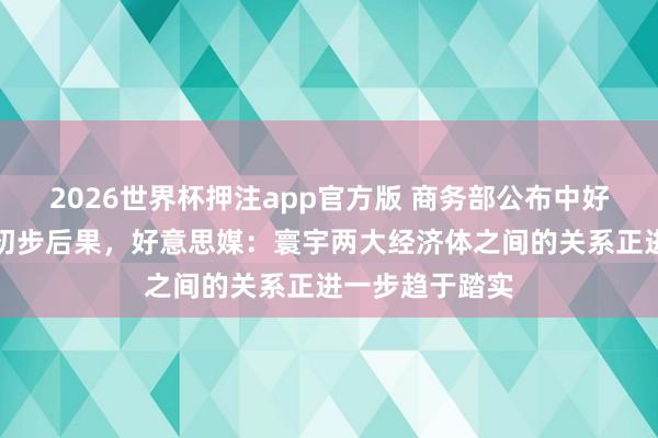 2026世界杯押注app官方版 商务部公布中好意思经贸规划初步后果，好意思媒：寰宇两大经济体之间的关系正进一步趋于踏实
