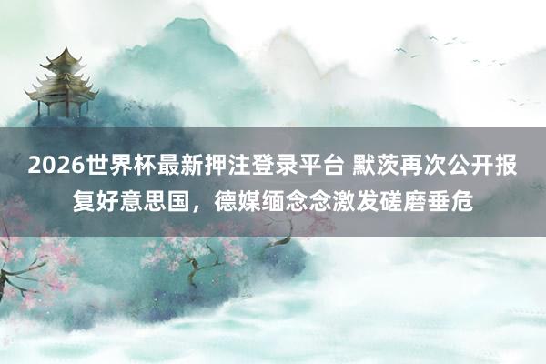 2026世界杯最新押注登录平台 默茨再次公开报复好意思国,德媒缅念念激发磋磨垂危