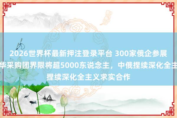2026世界杯最新押注登录平台 300家俄企参展展览会,赴华采购团界限将超5000东说念主,中俄捏续深化全主义求实合作