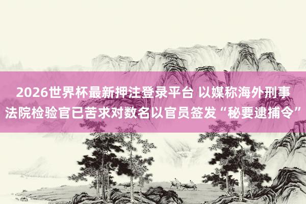 2026世界杯最新押注登录平台 以媒称海外刑事法院检验官已苦求对数名以官员签发“秘要逮捕令”