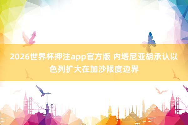 2026世界杯押注app官方版 内塔尼亚胡承认以色列扩大在加沙限度边界
