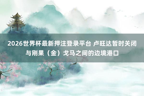 2026世界杯最新押注登录平台 卢旺达暂时关闭与刚果(金)戈马之间的边境港口