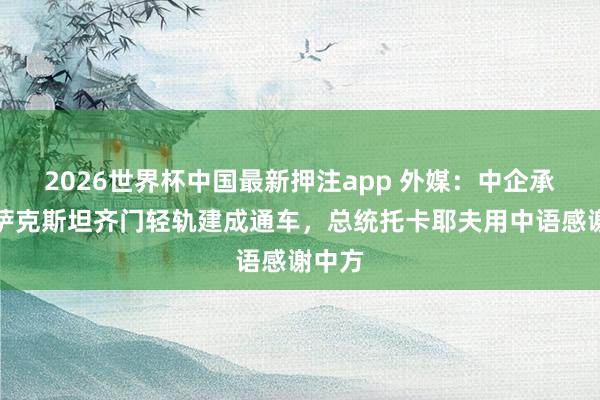 2026世界杯中国最新押注app 外媒：中企承建哈萨克斯坦齐门轻轨建成通车，总统托卡耶夫用中语感谢中方