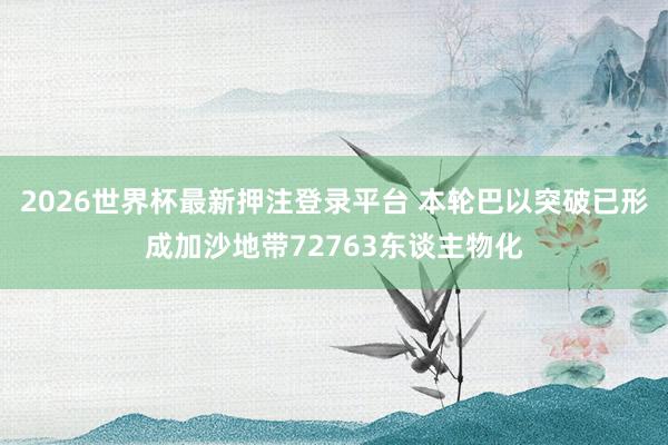 2026世界杯最新押注登录平台 本轮巴以突破已形成加沙地带72763东谈主物化