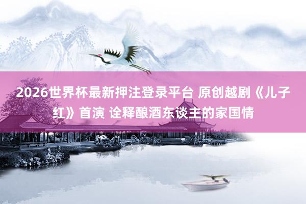 2026世界杯最新押注登录平台 原创越剧《儿子红》首演 诠释酿酒东谈主的家国情