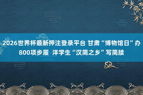 2026世界杯最新押注登录平台 甘肃“博物馆日”办800项步履  洋学生“汉简之乡”写简牍