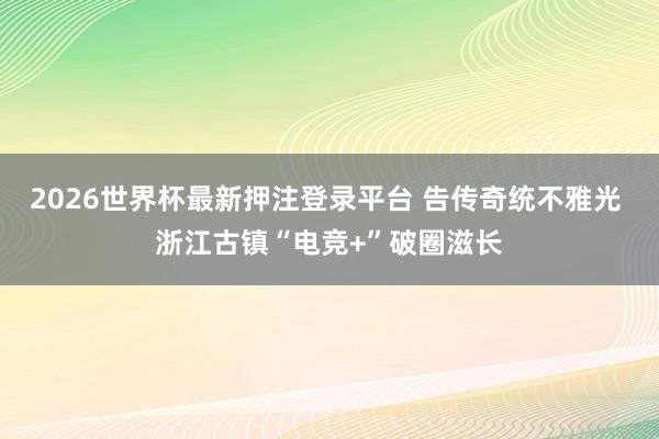 2026世界杯最新押注登录平台 告传奇统不雅光 浙江古镇“电竞+”破圈滋长