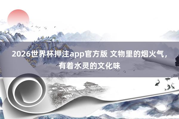 2026世界杯押注app官方版 文物里的烟火气,有着水灵的文化味
