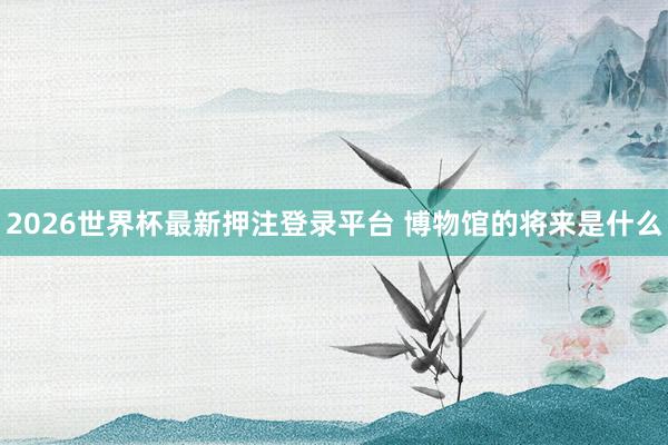 2026世界杯最新押注登录平台 博物馆的将来是什么