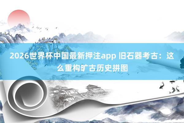 2026世界杯中国最新押注app 旧石器考古:这么重构旷古历史拼图