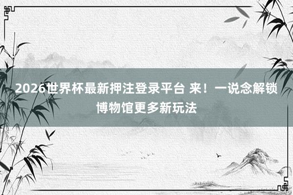2026世界杯最新押注登录平台 来！一说念解锁博物馆更多新玩法