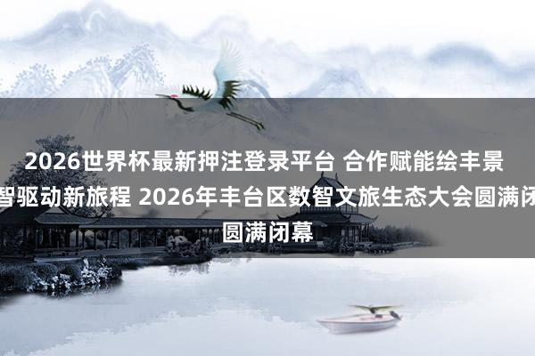 2026世界杯最新押注登录平台 合作赋能绘丰景 数智驱动新旅程 2026年丰台区数智文旅生态大会圆满闭幕