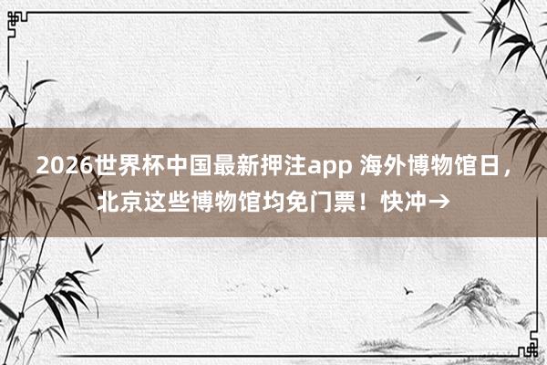 2026世界杯中国最新押注app 海外博物馆日,北京这些博物馆均免门票!快冲→