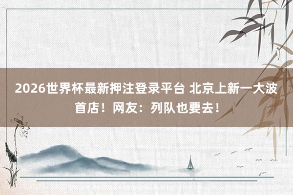 2026世界杯最新押注登录平台 北京上新一大波首店！网友：列队也要去！