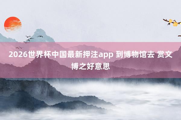 2026世界杯中国最新押注app 到博物馆去 赏文博之好意思
