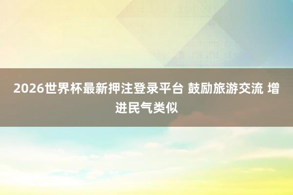 2026世界杯最新押注登录平台 鼓励旅游交流 增进民气类似