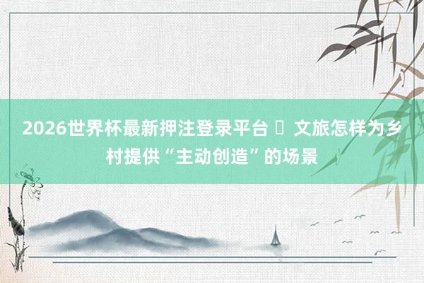 2026世界杯最新押注登录平台 文旅怎样为乡村提供“主动创造”的场景