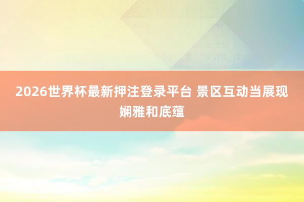 2026世界杯最新押注登录平台 景区互动当展现娴雅和底蕴