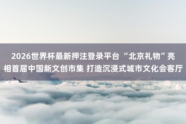 2026世界杯最新押注登录平台 “北京礼物”亮相首届中国新文创市集 打造沉浸式城市文化会客厅