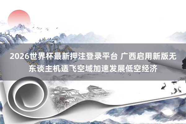 2026世界杯最新押注登录平台 广西启用新版无东谈主机适飞空域加速发展低空经济