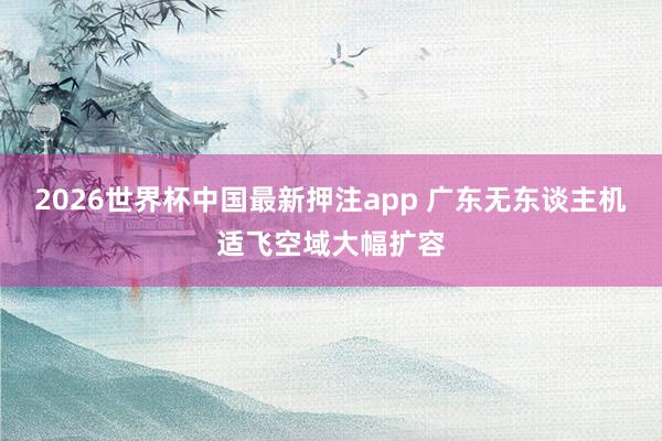 2026世界杯中国最新押注app 广东无东谈主机适飞空域大幅扩容