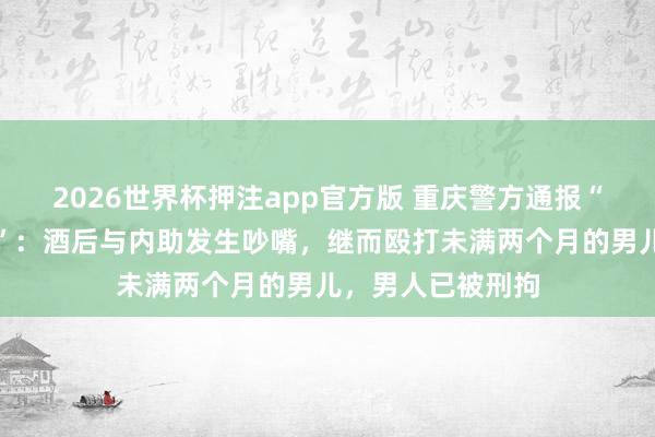 2026世界杯押注app官方版 重庆警方通报“一男人殴打婴儿”：酒后与内助发生吵嘴，继而殴打未满两个月的男儿，<a href=