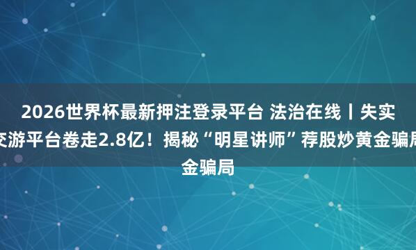 2026世界杯最新押注登录平台 法治在线丨失实交游平台卷走2.8亿！揭秘“明星讲师”荐股炒黄金骗局