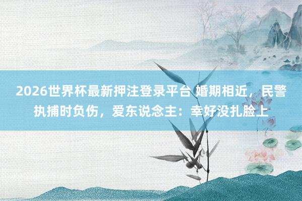 2026世界杯最新押注登录平台 婚期相近，民警执捕时负伤，<a href=