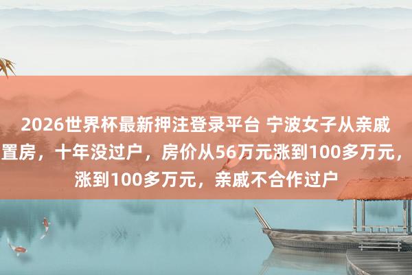 2026世界杯最新押注登录平台 宁波女子从亲戚手中买了一套安置房,十年没过户,房价从56万元涨到100多万元,亲戚不合作过户