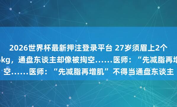 2026世界杯最新押注登录平台 27岁须眉上2个月私教课减肥只瘦了1.6kg,通盘东谈主却像被掏空……医师:“先减脂再增肌” 不得当通盘东谈主