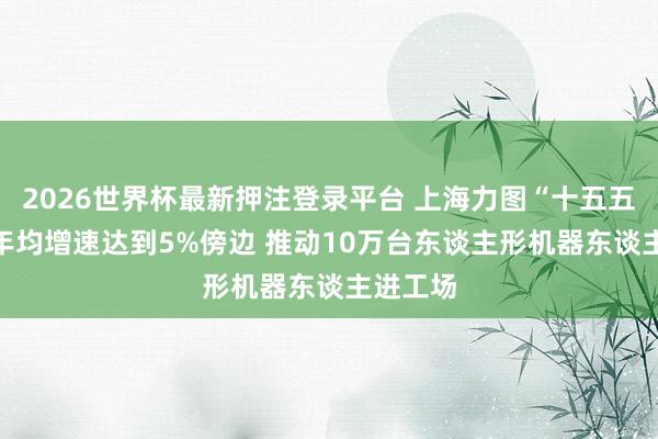 2026世界杯最新押注登录平台 上海力图“十五五”GDP年均增速达到5%傍边 推动10万台东谈主形机器东谈主进工场