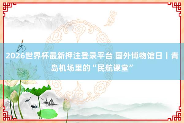 2026世界杯最新押注登录平台 国外博物馆日丨青岛机场里的“民航课堂”
