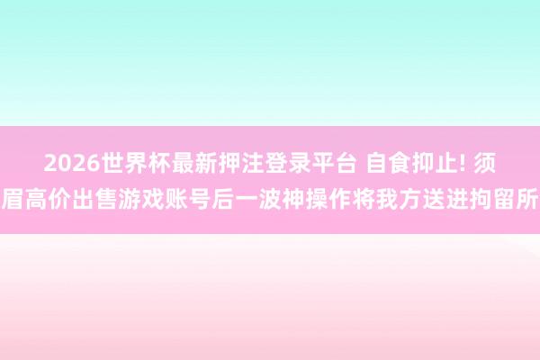 2026世界杯最新押注登录平台 自食抑止! 须眉高价出售游戏账号后一波神操作将我方送进拘留所